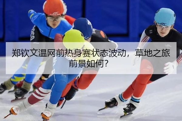 郑钦文温网前热身赛状态波动，草地之旅前景如何？